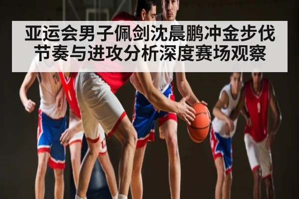 亚运会男子佩剑沈晨鹏冲金步伐节奏与进攻分析深度赛场观察