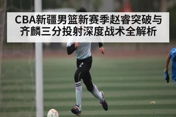 CBA新疆男篮新赛季赵睿突破与齐麟三分投射深度战术全解析