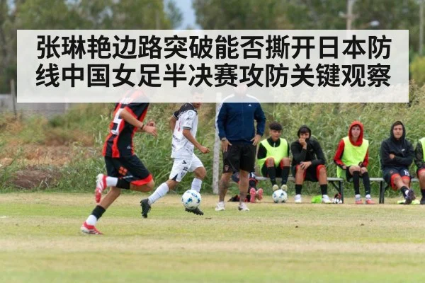 张琳艳边路突破能否撕开日本防线中国女足半决赛攻防关键观察
